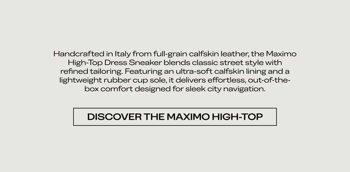 Handcrafted in Italy from full-grain calfskin leather, the Maximo High-Top Dress Sneaker blends classic street style with refined tailoring. Featuring an ultra-soft calfskin lining and a lightweight rubber cup sole, it delivers effortless, out-of-the-box comfort designed for sleek city navigation.  [DISCOVER THE MAXIMO HIGH-TOP]