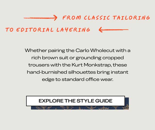 $\longrightarrow$ FROM CLASSIC TAILORINGTO EDITORIAL LAYERING $\longleftarrow$Whether pairing the Carlo Wholecut with a rich brown suit or grounding cropped trousers with the Kurt Monkstrap, these hand-burnished silhouettes bring instant edge to standard office wear.[EXPLORE THE STYLE GUIDE]