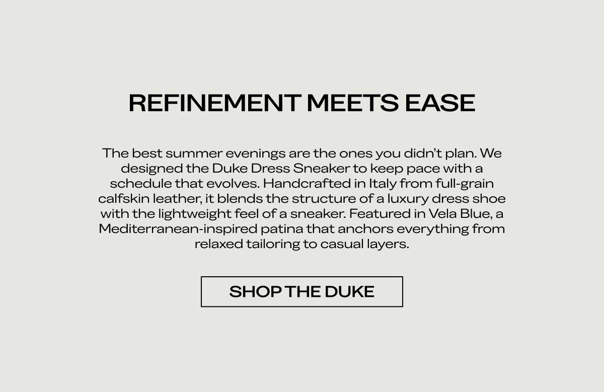 REFINEMENT MEETS EASE The best summer evenings are the ones you didn't plan. We designed the Duke Dress Sneaker to keep pace with a schedule that evolves. Handcrafted in Italy from full-grain calfskin leather, it blends the structure of a luxury dress shoe with the lightweight feel of a sneaker. Featured in Vela Blue, a Mediterranean-inspired patina that anchors everything from relaxed tailoring to casual layers.  [SHOP THE DUKE]