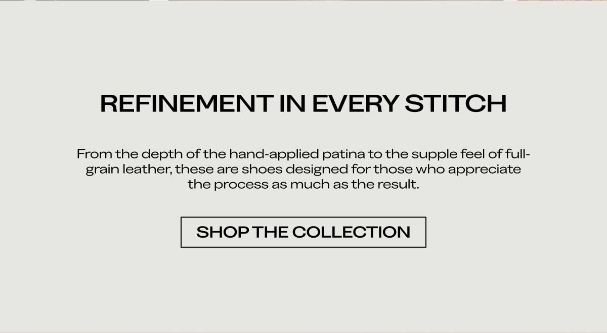 REFINEMENT IN EVERY STITCH From the depth of the hand-applied patina to the supple feel of full-grain leather, these are shoes designed for those who appreciate the process as much as the result.  [SHOP THE COLLECTION]