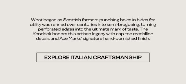 What began as Scottish farmers punching holes in hides for utility was refined over centuries into brogueing, turning perforation designs into the ultimate mark of taste. The Kendrick honors this artisan legacy with intricate medallion details and our signature hand-burnished finish. EXPLORE ITALIAN CRAFTSMANSHIP
