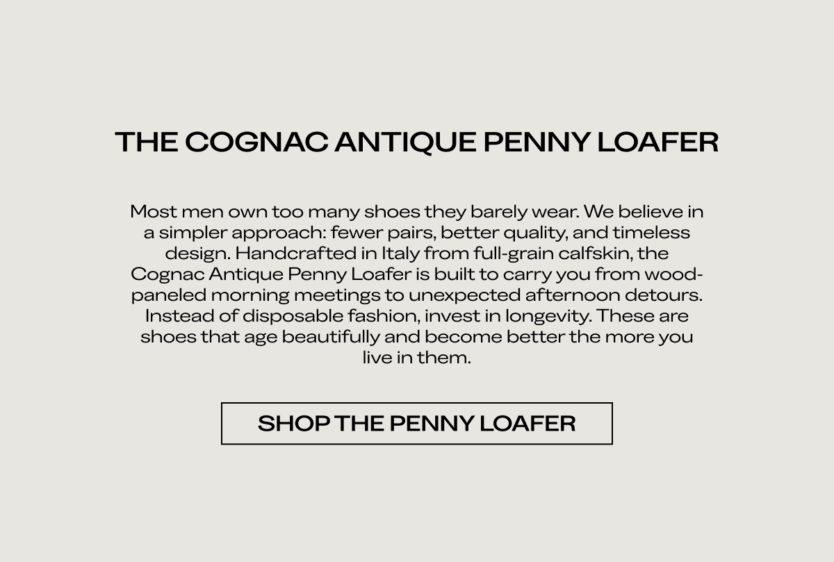 THE COGNAC ANTIQUE PENNY LOAFER Most men own too many shoes they barely wear. We believe in a simpler approach: fewer pairs, better quality, and timeless design. Handcrafted in Italy from full grain calfskin, the Cognac Antique Penny Loafer is built to carry you from wood-paneled morning meetings to unexpected afternoon detours. Instead of disposable fashion, invest in longevity. These are shoes that age beautifully and become better the more you live in them.  [SHOP THE PENNY LOAFER]