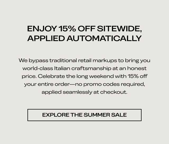ENJOY 15% OFF SITEWIDE, APPLIED AUTOMATICALLY We bypass traditional retail markups to bring you world-class Italian craftsmanship at an honest price. Celebrate the long weekend with 15% off your entire order—no promo codes required, applied seamlessly at checkout. [EXPLORE THE SUMMER SALE]