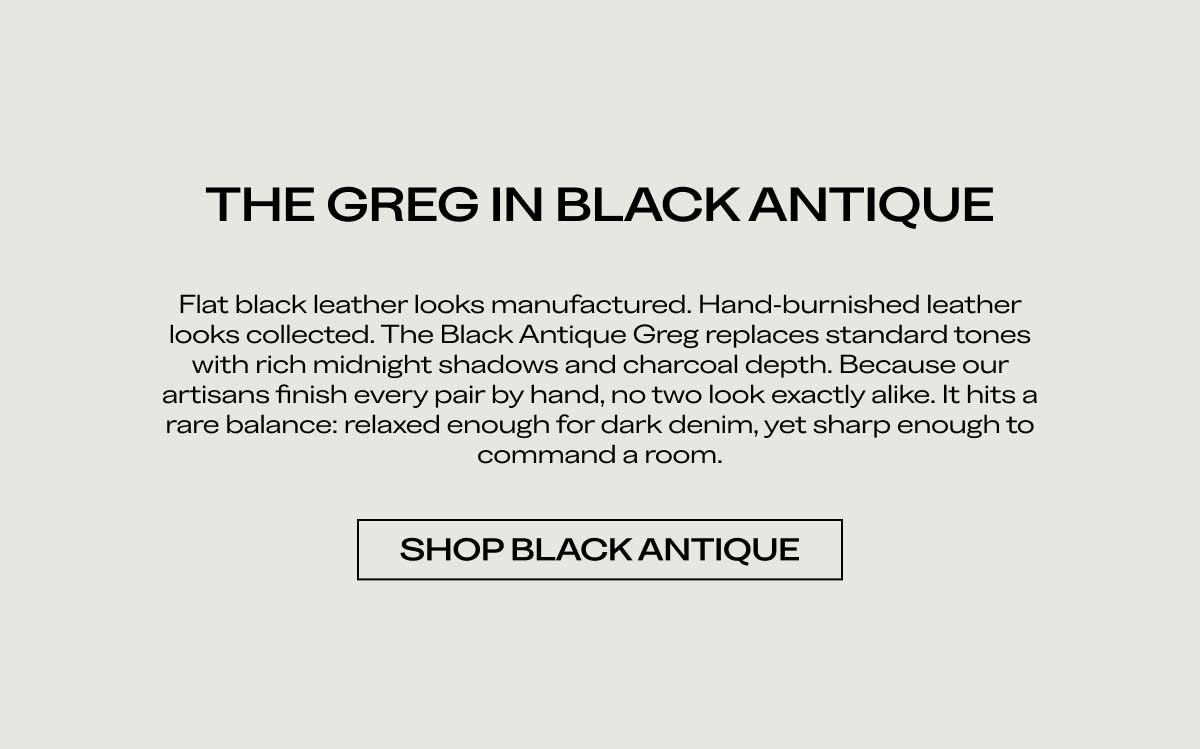 THE GREG IN BLACK ANTIQUE Flat black leather looks manufactured. Hand-burnished leather looks collected. The Black Antique Greg replaces standard tones with rich midnight shadows and charcoal depth. Because our artisans finish every pair by hand, no two look exactly alike. It hits a rare balance: relaxed enough for dark denim, yet sharp enough to command a room.  [SHOP BLACK ANTIQUE]
