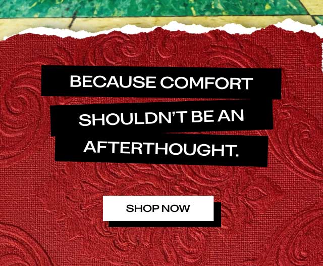 BECAUSE COMFORT SHOULDN'T BE AN AFTERTHOUGHT. [ SHOP NOW ]