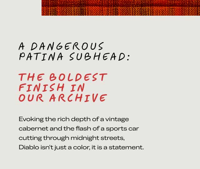 A DANGEROUS PATINA SUBHEAD: THE BOLDEST FINISH IN OUR ARCHIVE Evoking the rich depth of a vintage cabernet and the flash of a sports car cutting through midnight streets, Diablo isn’t just a color, it is a statement.