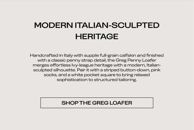 MODERN ITALIAN-SCULPTED HERITAGE Handcrafted in Italy with supple full-grain calfskin and finished with a classic penny strap detail, the Greg Penny Loafer merges effortless Ivy-league heritage with a modern, Italian-sculpted silhouette. Pair it with a striped button-down, pink socks, and a white pocket square to bring relaxed sophistication to structured tailoring. SHOP THE GREG LOAFER