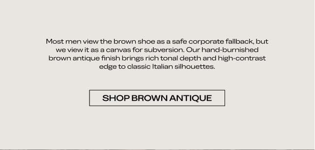 Most men view the brown shoe as a safe corporate fallback, but we view it as a canvas for subversion. Our hand-burnished brown antique finish brings rich, non-tonal depth and high-contrast edge to dress-down leather. SHOP BROWN ANTIQUE Most men view the brown shoe as a safe corporate fallback, but we view it as a canvas for subversion. Our hand-burnished brown antique finish brings rich, non-tonal depth and high-contrast edge to dress-down leather. SHOP BROWN ANTIQUE