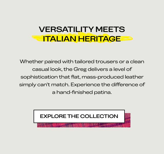 VERSATILITY MEETS ITALIAN HERITAGE Whether paired with tailored trousers or a clean casual look, the Greg delivers a level of sophistication that flat, mass-produced leather simply can't match. Experience the difference of a hand-finished patina. [EXPLORE THE COLLECTION]