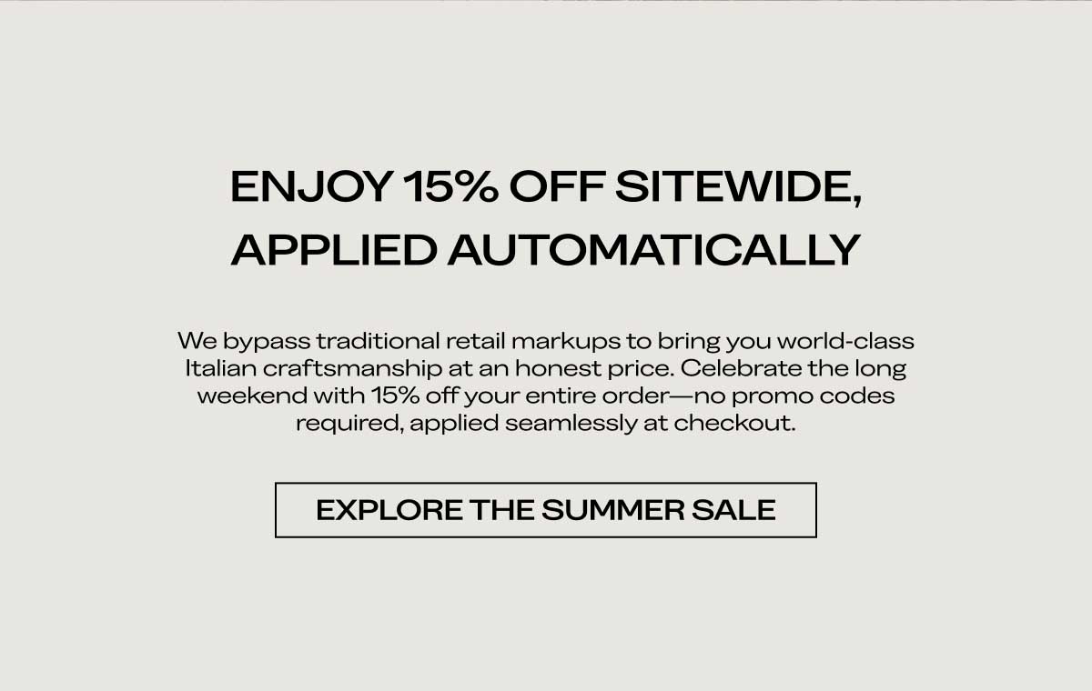 ENJOY 15% OFF SITEWIDE, APPLIED AUTOMATICALLY We bypass traditional retail markups to bring you world-class Italian craftsmanship at an honest price. Celebrate the long weekend with 15% off your entire order—no promo codes required, applied seamlessly at checkout.  [EXPLORE THE SUMMER SALE]