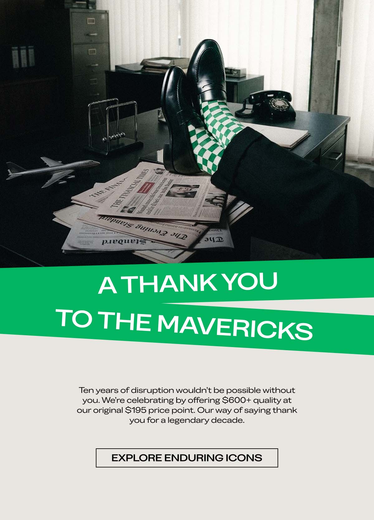 A THANK YOU TO THE MAVERICKS. Ten years of disruption wouldn’t be possible without you. We’re celebrating by offering $600+ quality at our original $195 price point. Our way of saying thank you for a legendary decade. EXPLORE ENDURING ICONS