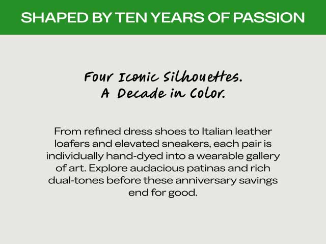 Four Iconic Silhouettes. A Decade in Color. From refined dress shoes to Italian leather loafers and elevated sneakers, each pair is individually hand-dyed into a wearable gallery of art. Explore audacious patinas and rich dual-tones before these anniversary savings end for good.