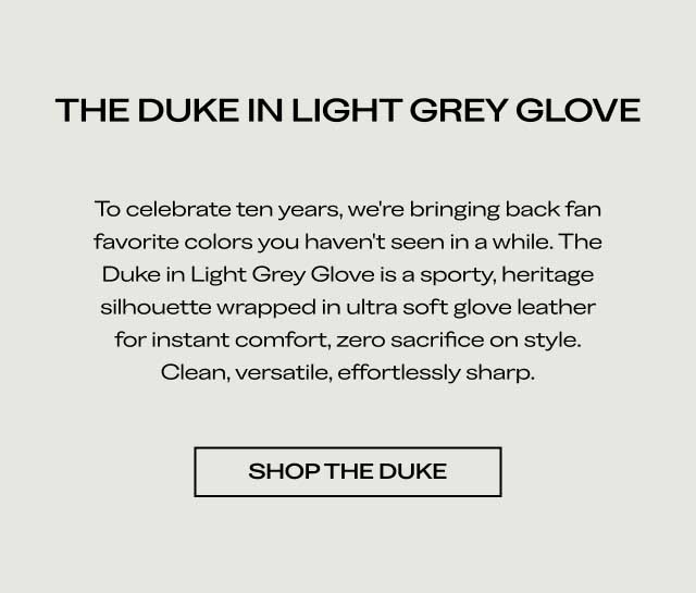 THE DUKE IN LIGHT GREY GLOVE To celebrate ten years, we're bringing back fan favorite colors you haven't seen in a while. The Duke in Light Grey Glove is a sporty, heritage silhouette wrapped in ultra soft glove leather for instant comfort, zero sacrifice on style. Clean, versatile, effortlessly sharp. [SHOP THE DUKE]