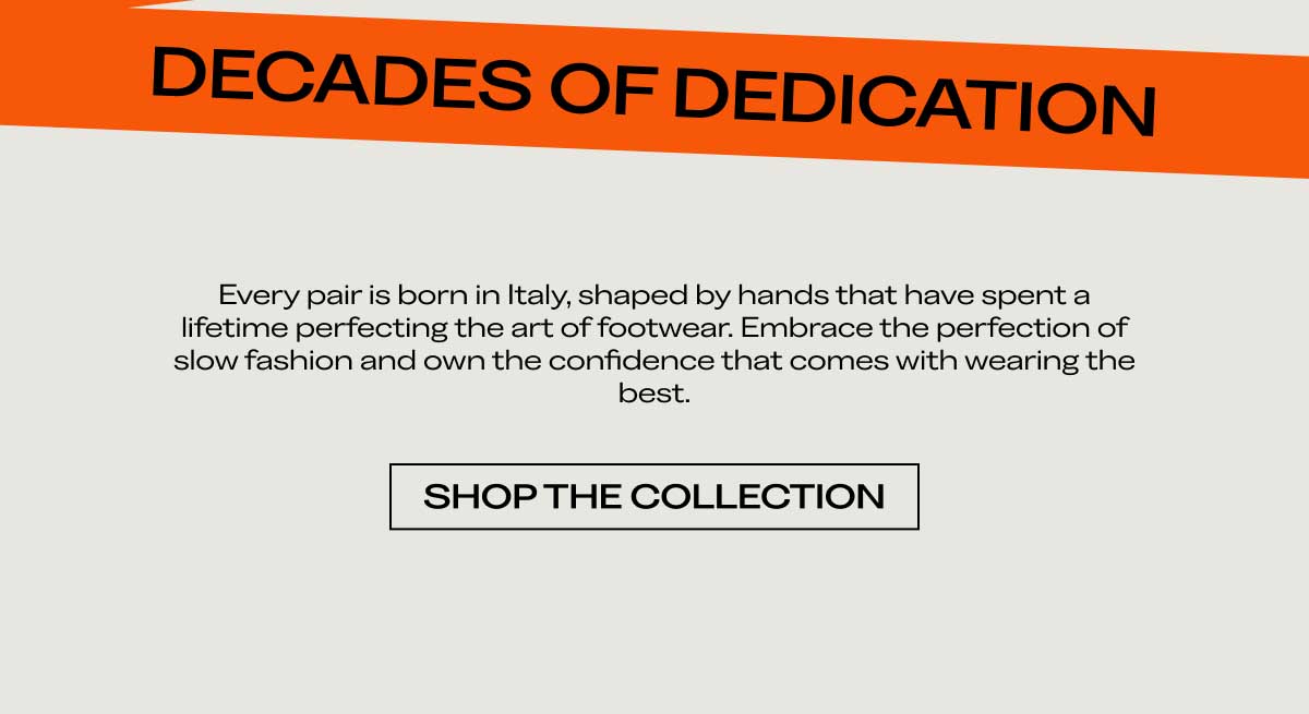 DECADES OF DEDICATION Every pair is born in Italy, shaped by hands that have spent a lifetime perfecting the art of footwear. Embrace the perfection of slow fashion and own the confidence that comes with wearing the best.  [SHOP THE COLLECTION]