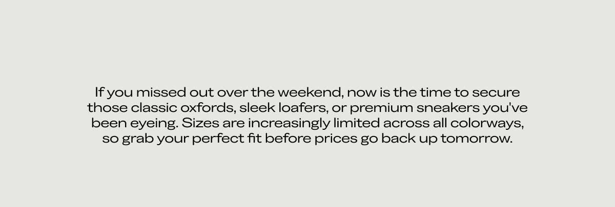 If you missed out over the weekend, now is the time to secure those dress shoes, dress sneakers, or premium loafers you’ve been eyeing. Sizes are increasingly limited across all colorways, so grab your perfect fit before prices go back up tomorrow.