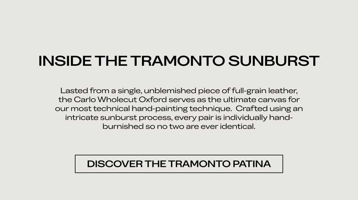 INSIDE THE TRAMONTO SUNBURST Lasted from a single, unblemished piece of full-grain leather, the Carlo Wholecut Oxford serves as the ultimate canvas for our most technical hand-painting technique. Crafted using an intricate sunburst process, every pair is individually hand-burnished so no two are ever identical.  [DISCOVER THE TRAMONTO PATINA]