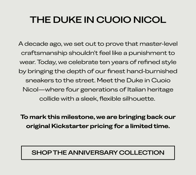 THE DUKE IN CUOIO NICOL A decade ago, we set out to prove that master-level craftsmanship shouldn't feel like a punishment to wear. Today, we celebrate ten years of refined style by bringing the depth of our finest hand-burnished sneakers to the street. Meet the Duke in Cuoio Nicol—where four generations of Italian heritage collide with a sleek, flexible silhouette. To mark this milestone, we are bringing back our original Kickstarter pricing for a limited time. [SHOP THE ANNIVERSARY COLLECTION]