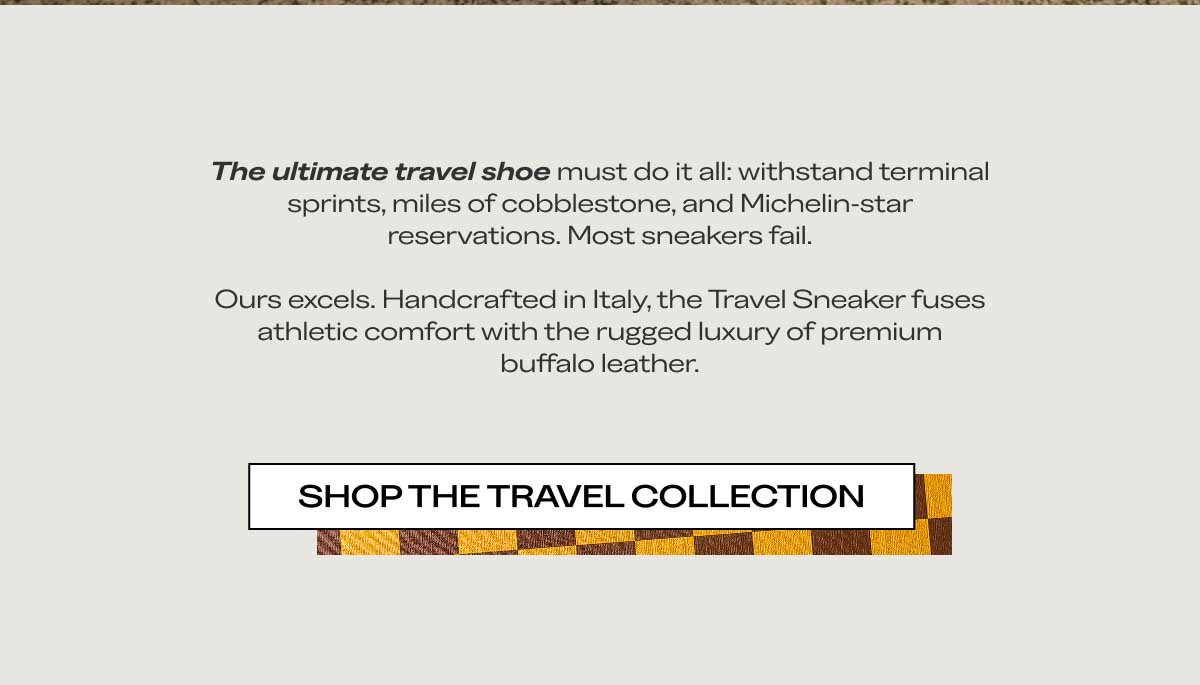 The ultimate travel shoe must do it all: withstand terminal sprints, miles of cobblestone, and Michelin-star reservations. Most sneakers fail.  Ours excels. Handcrafted in Italy, the Travel Sneaker fuses athletic comfort with the rugged luxury of premium buffalo leather. SHOP THE TRAVEL COLLECTION
