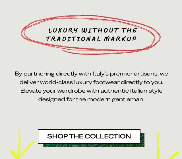 LUXURY WITHOUT THE TRADITIONAL MARKUP By partnering directly with Italy's premier artisans, we deliver world-class luxury footwear directly to you. Elevate your wardrobe with authentic Italian style designed for the modern gentleman. [SHOP THE COLLECTION]