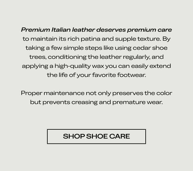 Premium Italian leather deserves premium care to maintain its rich color and supple texture. By taking a few simple steps like using cedar shoe trees, conditioning the leather regularly, and applying a high-quality wax, you can easily extend the life of your favorite footwear. Proper maintenance not only preserves the color but prevents creasing and premature wear. [SHOP SHOE CARE]