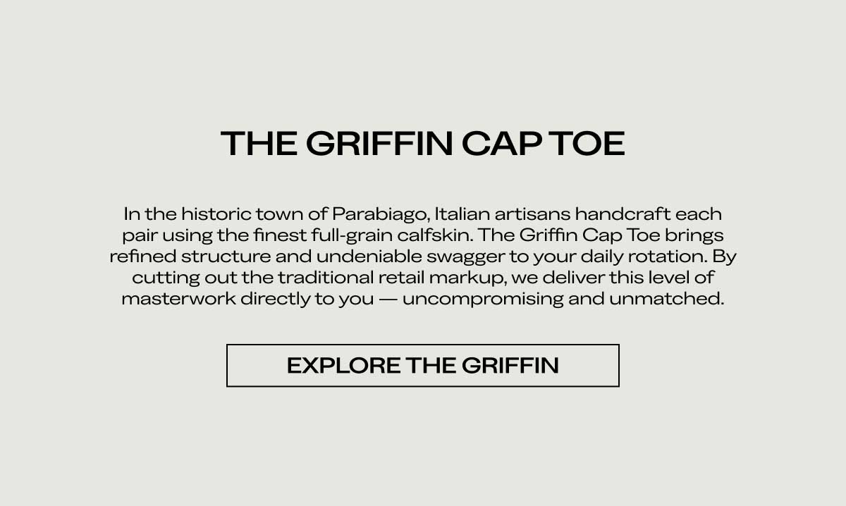 THE GRIFFIN CAP TOE In the historic town of Parabiago, Italian artisans handcraft each pair using the finest full-grain calfskin. The Griffin Cap Toe brings refined structure and undeniable swagger to your daily rotation. By cutting out the traditional retail markup, we deliver this level of masterwork directly to you — uncompromising and unmatched.  [EXPLORE THE GRIFFIN]