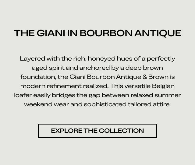 THE GIANI IN BOURBON ANTIQUE Layered with the rich, honeyed hues of a perfectly aged spirit and anchored by a deep brown foundation, the Giani Bourbon Antique & Brown is modern refinement realized. This versatile Belgian loafer easily bridges the gap between relaxed summer weekend wear and sophisticated tailored attire. [EXPLORE THE COLLECTION]