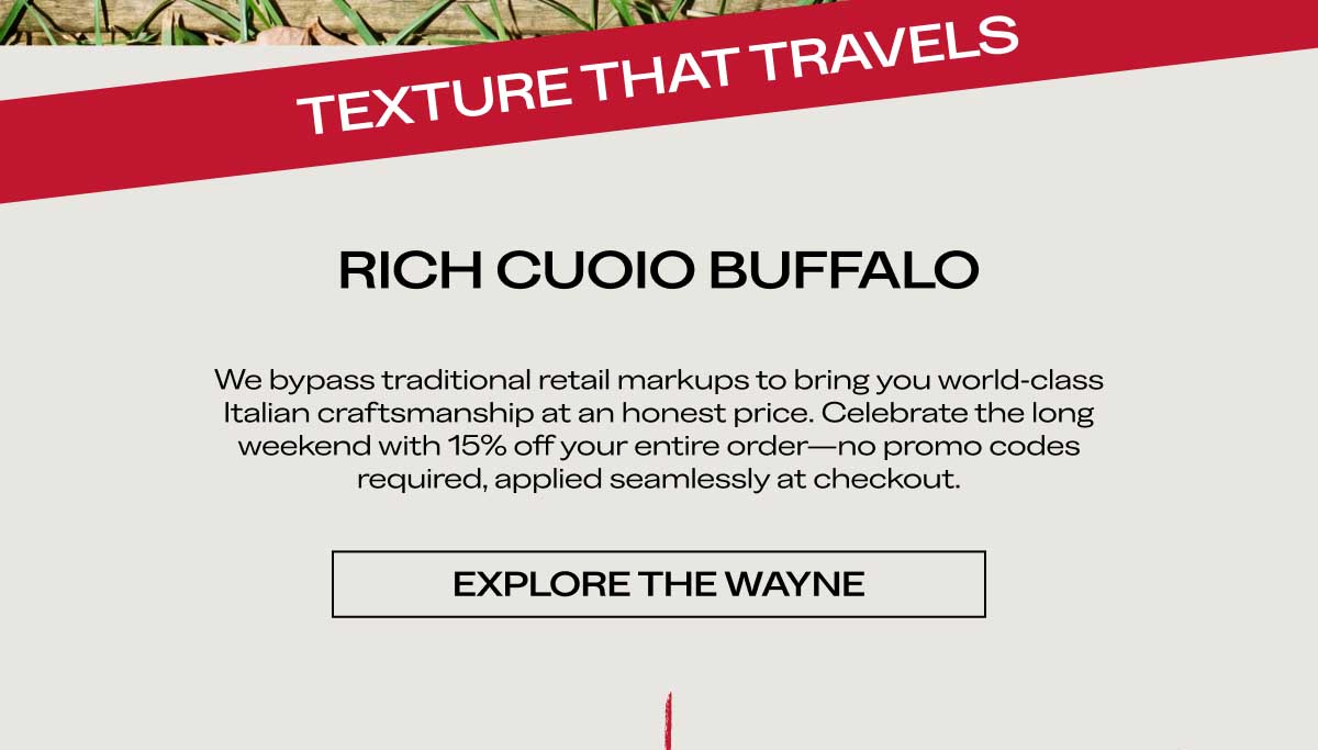 RICH CUOIO BUFFALO We bypass traditional retail markups to bring you world-class Italian craftsmanship at an honest price. Celebrate the long weekend with 15% off your entire order—no promo codes required, applied seamlessly at checkout.  [EXPLORE THE WAYNE]