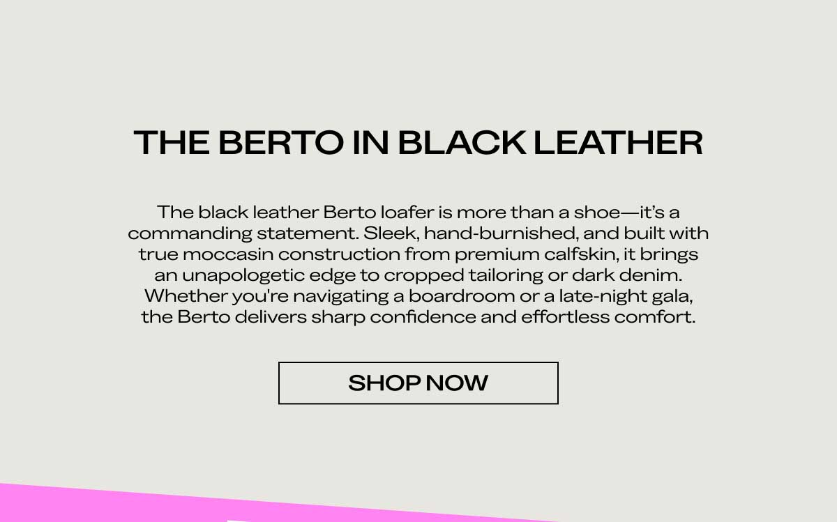 THE BERTO IN BLACK LEATHER The black leather Berto loafer is more than a shoe—it's a commanding statement. Sleek, hand-burnished, and built with true moccasin construction from premium calfskin, it brings an unapologetic edge to cropped tailoring or dark denim. Whether you're navigating a boardroom or a late-night gala, the Berto delivers sharp confidence and effortless comfort.  [SHOP NOW]