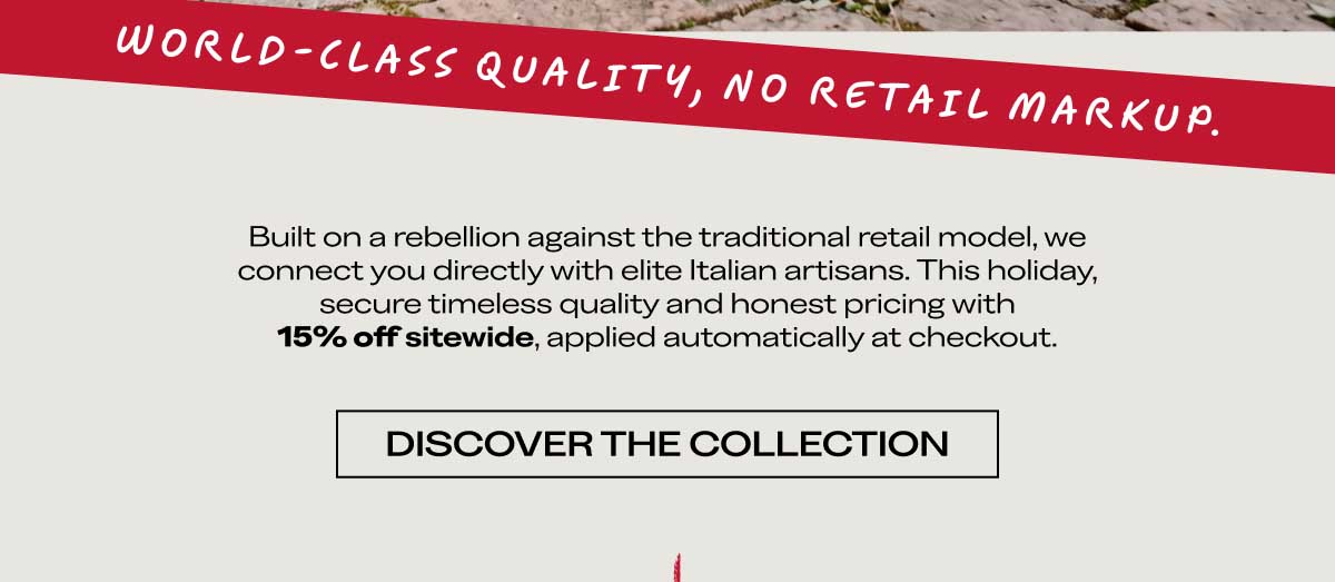 WORLD-CLASS QUALITY, NO RETAIL MARKUP.  Built on a rebellion against the traditional retail model, we connect you directly with elite Italian artisans. This holiday, secure timeless quality and honest pricing with 15% off sitewide, applied automatically at checkout.  [DISCOVER THE COLLECTION]