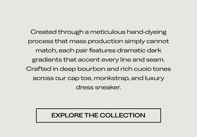 Created through a meticulous hand-dyeing process that mass production simply cannot match, each pair features dramatic dark gradients that accent every line and seam. Crafted in deep bourbon and rich cuoio tones across our cap toe, monkstrap, and luxury dress sneaker. [EXPLORE THE COLLECTION]