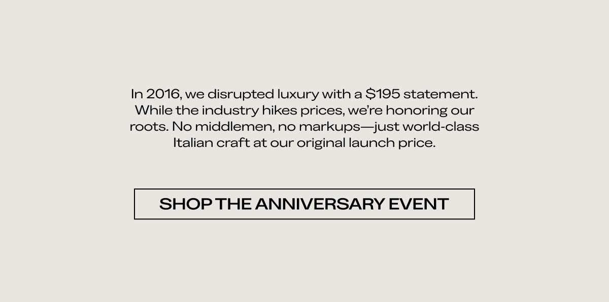 In 2016, we disrupted luxury with a $195 statement. While the industry hikes prices, we’re honoring our roots. No middlemen, no markups—just world-class Italian craft at our original launch price. SHOP THE ANNIVERSARY EVENT