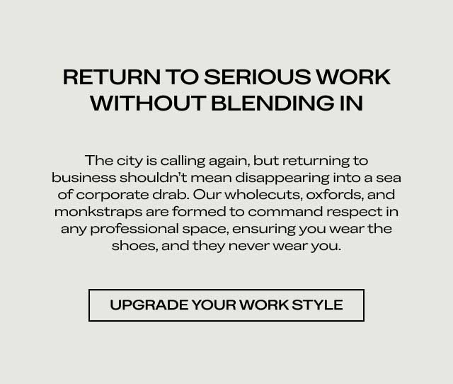 RETURN TO SERIOUS WORK WITHOUT BLENDING IN The city is calling again, but returning to business shouldn't mean disappearing into a sea of corporate drab. Our wholecuts, oxfords, and monkstraps are formed to command respect in any professional space, ensuring you wear the shoes, and they never wear you. [UPGRADE YOUR WORK STYLE]