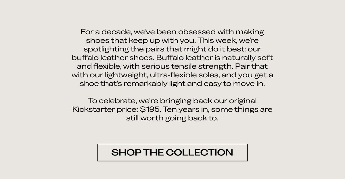 For a decade, we've been obsessed with making shoes that keep up with you. This week, we're spotlighting the pairs that might do it best: our buffalo leather shoes. Buffalo leather is naturally soft and flexible, with serious tensile strength. Pair that with our lightweight, ultra-flexible soles, and you get a shoe that's remarkably light and easy to move in.  To celebrate, we're bringing back our original Kickstarter price: $195. Ten years in, some things are still worth going back to.  [SHOP THE COLLECTION]