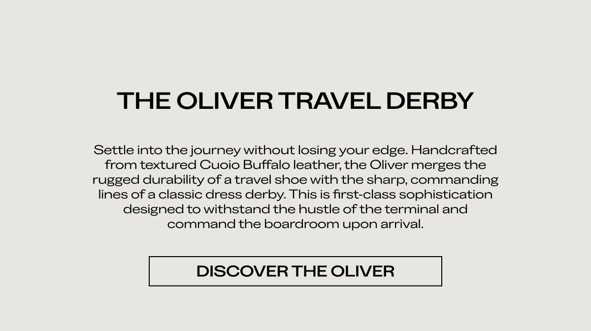 THE OLIVER TRAVEL DERBY Settle into the journey without losing your edge. Handcrafted from textured Cuoio Buffalo leather, the Oliver merges the rugged durability of a travel shoe with the sharp, commanding lines of a classic dress derby. This is first-class sophistication designed to withstand the hustle of the terminal and command the boardroom upon arrival.  [DISCOVER THE OLIVER]
