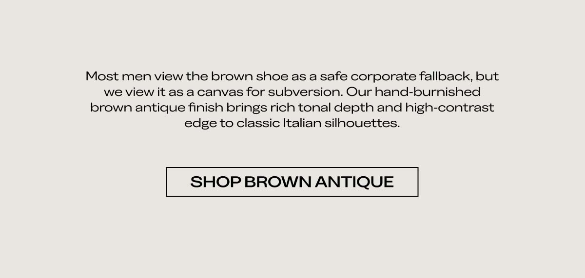 Most men view the brown shoe as a safe corporate fallback, but we view it as a canvas for subversion. Our hand-burnished brown antique finish brings rich, non-tonal depth and high-contrast edge to dress-down leather.   SHOP BROWN ANTIQUE