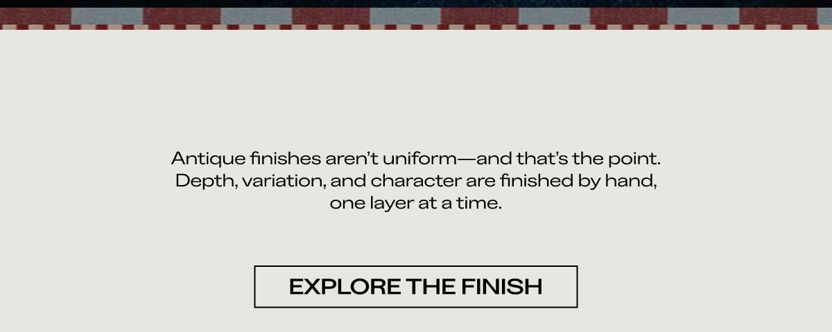 Antique finishes aren't uniform—and that's the point. Depth, variation, and character are finished by hand, one layer at a time.  [ EXPLORE THE FINISH ]