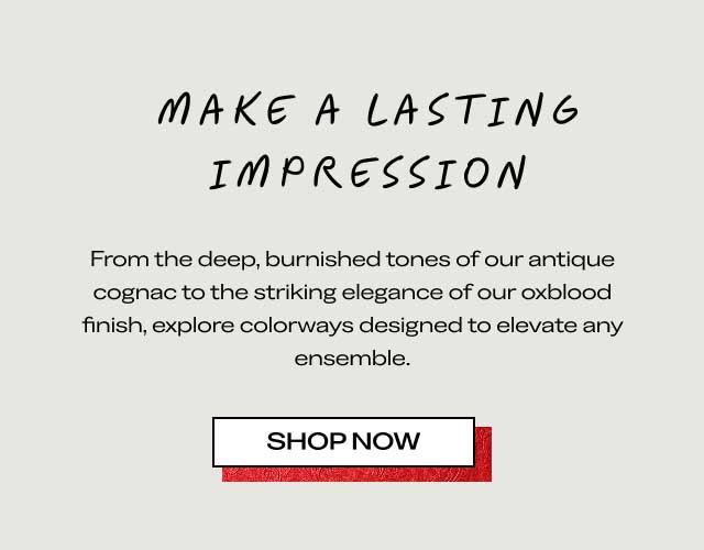 MAKE A LASTING IMPRESSION From the deep, burnished tones of our antique cognac to the striking elegance of our oxblood finish, explore colorways designed to elevate any ensemble. [SHOP NOW]
