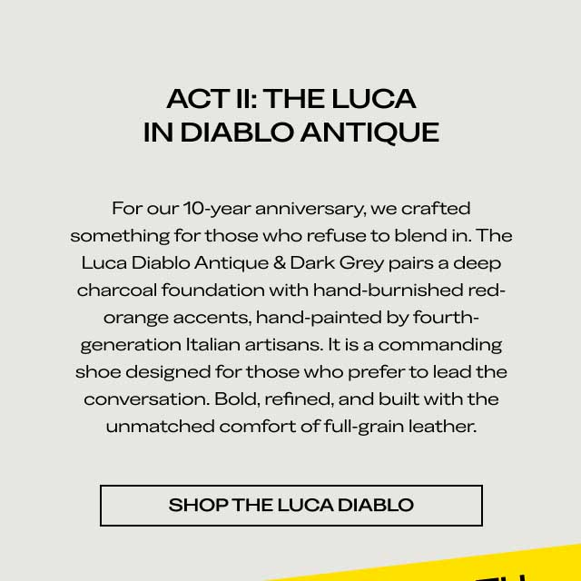 ACT II: THE LUCA IN DIABLO ANTIQUE For our 10-year anniversary, we crafted something for those who refuse to blend in. The Luca Diablo Antique & Dark Grey pairs a deep charcoal foundation with hand-burnished red-orange accents, hand-painted by fourth-generation Italian artisans. It is a commanding shoe designed for those who prefer to lead the conversation. Bold, refined, and built with the unmatched comfort of full-grain leather. [SHOP THE LUCA DIABLO]