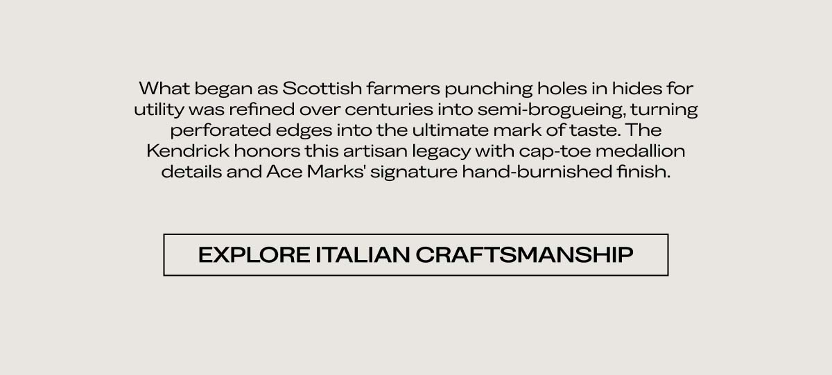 What began as Scottish farmers punching holes in hides for utility was refined over centuries into brogueing, turning perforation designs into the ultimate mark of taste. The Kendrick honors this artisan legacy with intricate medallion details and our signature hand-burnished finish.  EXPLORE ITALIAN CRAFTSMANSHIP
