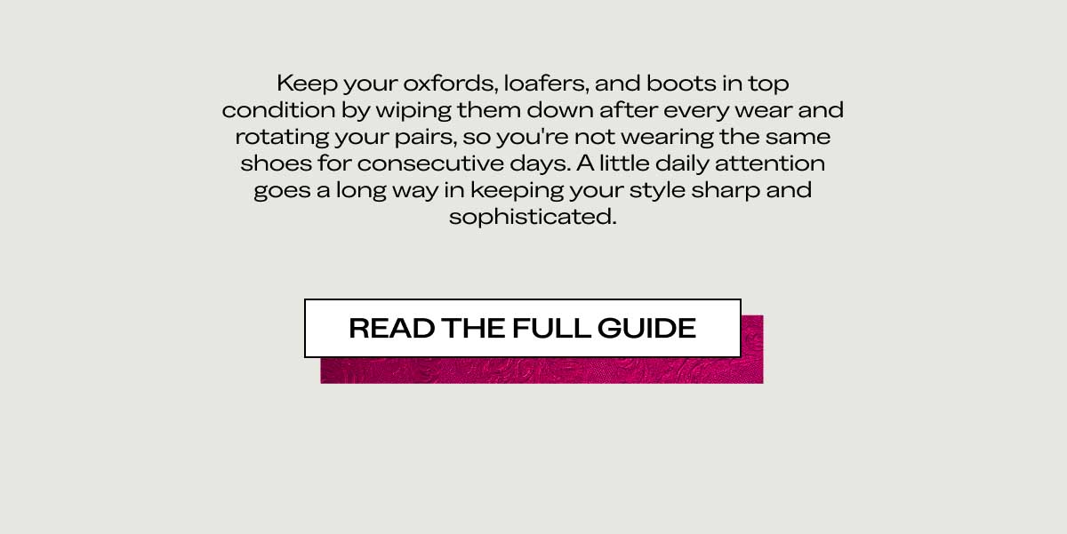 Keep your oxfords, loafers, and boots in top condition by wiping them down after every wear and rotating your pairs, so you’re not wearing the same shoes for consecutive days. A little daily attention goes a long way in keeping your style sharp and sophisticated.  [READ THE FULL GUIDE]