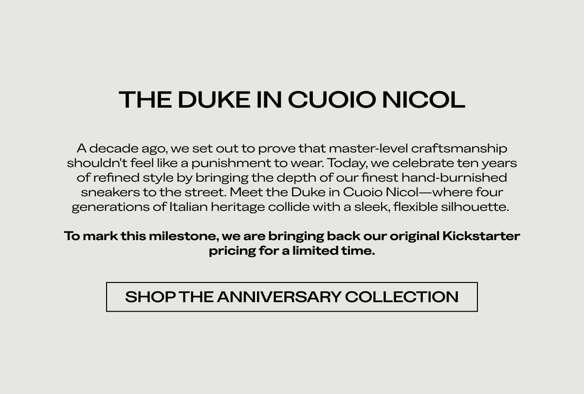 THE DUKE IN CUOIO NICOL A decade ago, we set out to prove that master-level craftsmanship shouldn't feel like a punishment to wear. Today, we celebrate ten years of refined style by bringing the depth of our finest hand-burnished sneakers to the street. Meet the Duke in Cuoio Nicol—where four generations of Italian heritage collide with a sleek, flexible silhouette.  To mark this milestone, we are bringing back our original Kickstarter pricing for a limited time.  [SHOP THE ANNIVERSARY COLLECTION]