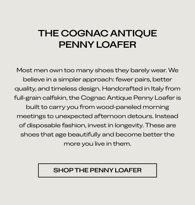 THE COGNAC ANTIQUE PENNY LOAFER Most men own too many shoes they barely wear. We believe in a simpler approach: fewer pairs, better quality, and timeless design. Handcrafted in Italy from full grain calfskin, the Cognac Antique Penny Loafer is built to carry you from wood-paneled morning meetings to unexpected afternoon detours. Instead of disposable fashion, invest in longevity. These are shoes that age beautifully and become better the more you live in them. [SHOP THE PENNY LOAFER]