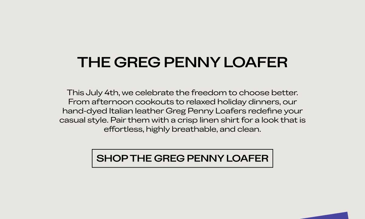 THE GREG PENNY LOAFER This July 4th, we celebrate the freedom to choose better. From afternoon cookouts to relaxed holiday dinners, our hand-dyed Italian leather Greg Penny Loafers redefine your casual style. Pair them with a crisp linen shirt for a look that is effortless, highly breathable, and clean.  [SHOP THE GREG PENNY LOAFER]