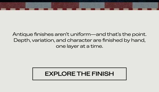 Antique finishes aren't uniform—and that's the point. Depth, variation, and character are finished by hand, one layer at a time. [ EXPLORE THE FINISH ]