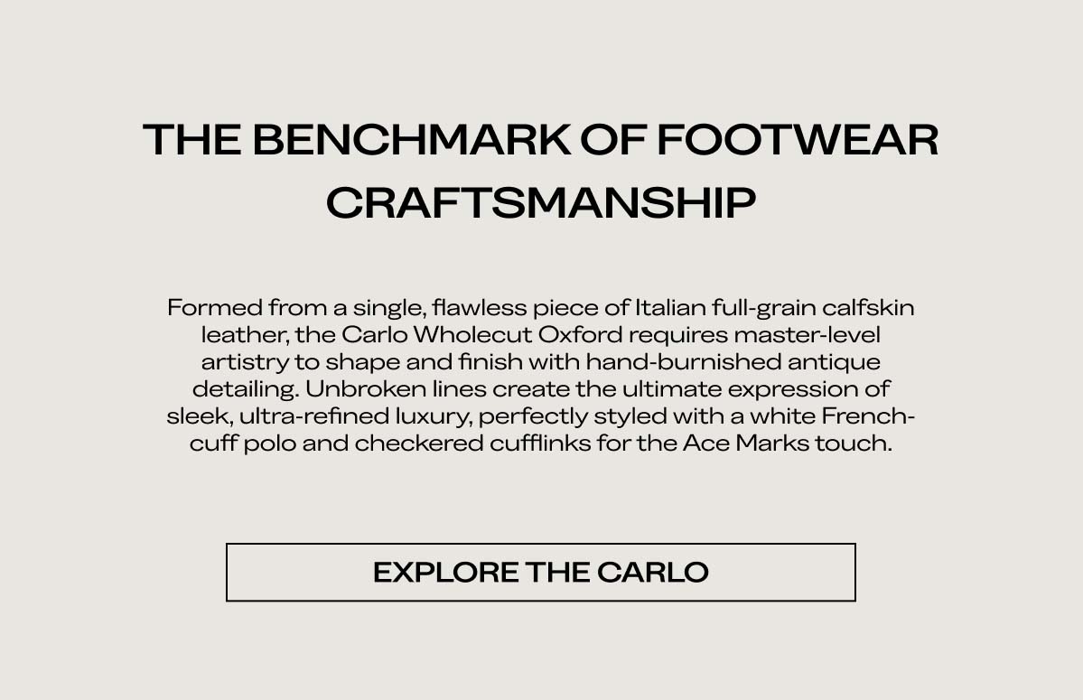 THE BENCHMARK OF FOOTWEAR CRAFTSMANSHIP   Formed from a single, flawless piece of Italian full-grain calfskin leather, the Carlo Wholecut Oxford requires master-level artistry to shape and finish with hand-burnished antique detailing. Unbroken lines create the ultimate expression of sleek, ultra-refined luxury, perfectly styled with a white French-cuff polo and checkered cufflinks for the Ace Marks touch.   [EXPLORE THE CARLO]