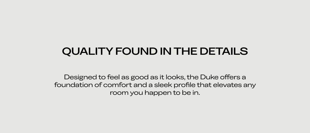 QUALITY FOUND IN THE DETAILS Designed to feel as good as it looks, the Duke offers a foundation of comfort and a sleek profile that elevates any room you happen to be in.