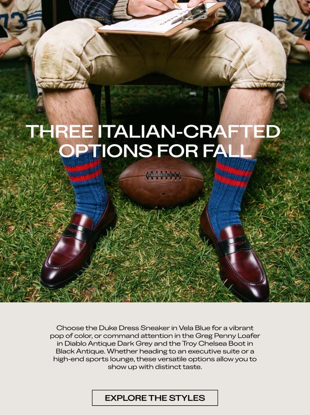 THREE ITALIAN-CRAFTED OPTIONS FOR FALL Choose the Duke Dress Sneaker in Vela Blue for a vibrant pop of color, or command attention in the Greg Penny Loafer in Diablo Antique Dark Grey and the Troy Chelsea Boot in Black Antique. Whether heading to an executive suite or a high-end sports lounge, these versatile options allow you to show up with distinct taste. [EXPLORE THE STYLES]