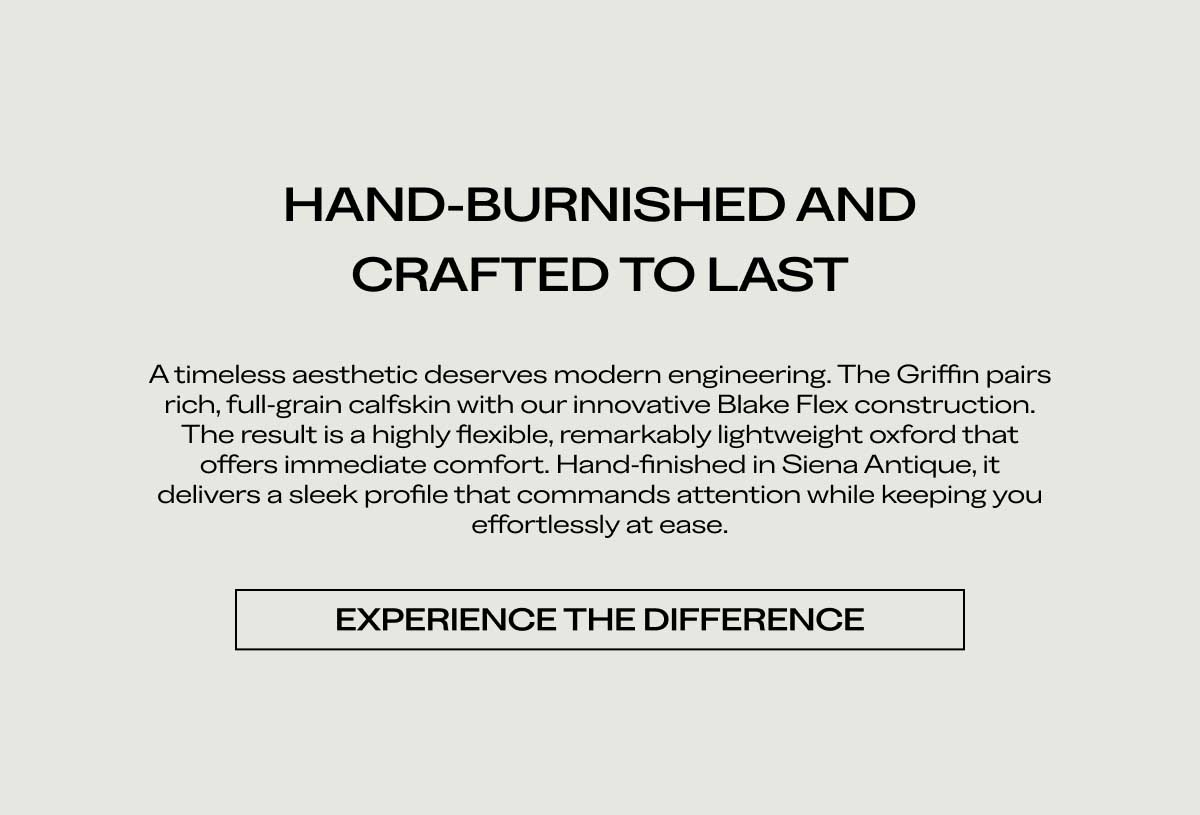 HAND-BURNISHED AND CRAFTED TO LAST A timeless aesthetic deserves modern engineering. The Griffin pairs rich, full-grain calfskin with our innovative Blake Flex construction. The result is a highly flexible, remarkably lightweight oxford that offers immediate comfort. Hand-finished in Siena Antique, it delivers a sleek profile that commands attention while keeping you effortlessly at ease.  [EXPERIENCE THE DIFFERENCE]