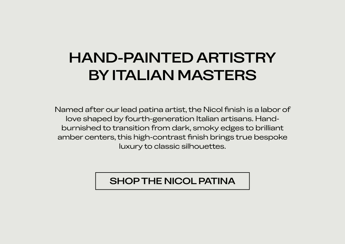 HAND-PAINTED ARTISTRY BY ITALIAN MASTERS Named after our lead patina artist, the Nicol finish is a labor of love shaped by fourth-generation Italian artisans. Hand-burnished to transition from dark, smoky edges to brilliant amber centers, this high-contrast finish brings true bespoke luxury to classic silhouettes.  [SHOP THE NICOL PATINA]