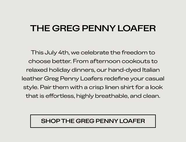 THE GREG PENNY LOAFER This July 4th, we celebrate the freedom to choose better. From afternoon cookouts to relaxed holiday dinners, our hand-dyed Italian leather Greg Penny Loafers redefine your casual style. Pair them with a crisp linen shirt for a look that is effortless, highly breathable, and clean. [SHOP THE GREG PENNY LOAFER]